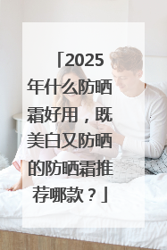 2025年什么防晒霜好用，既美白又防晒的防晒霜推荐哪款？