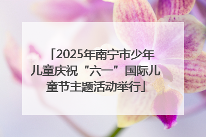 2025年南宁市少年儿童庆祝“六一”国际儿童节主题活动举行