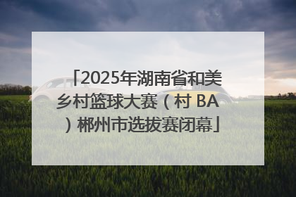 2025年湖南省和美乡村篮球大赛（村 BA）郴州市选拔赛闭幕