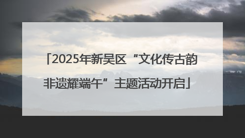 2025年新吴区“文化传古韵 非遗耀端午”主题活动开启