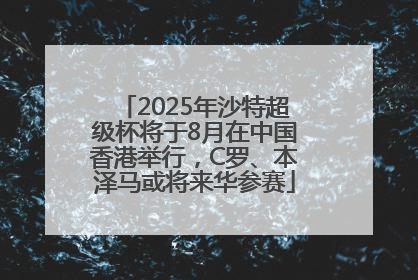 2025年沙特超级杯将于8月在中国香港举行，C罗、本泽马或将来华参赛