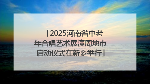 2025河南省中老年合唱艺术展演周地市启动仪式在新乡举行