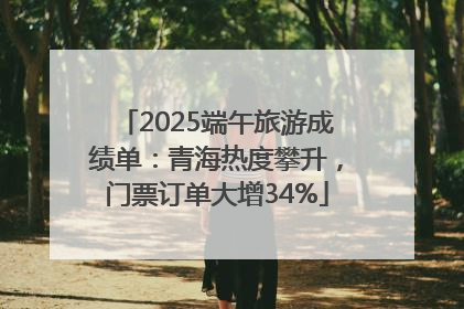 2025端午旅游成绩单：青海热度攀升，门票订单大增34%