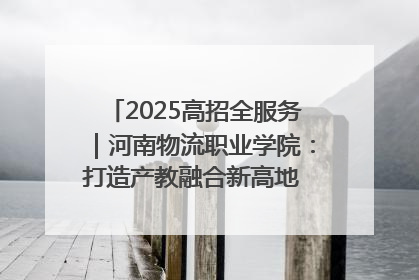 2025高招全服务｜河南物流职业学院：打造产教融合新高地 推动高质量快速发展