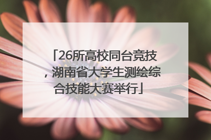 26所高校同台竞技，湖南省大学生测绘综合技能大赛举行