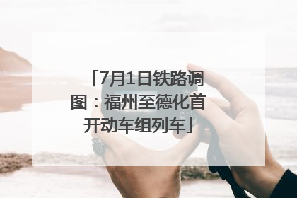 7月1日铁路调图：福州至德化首开动车组列车