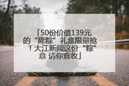 50份价值139元的“隆粽”礼盒限量抢！大江新闻这份“粽”意 请你查收