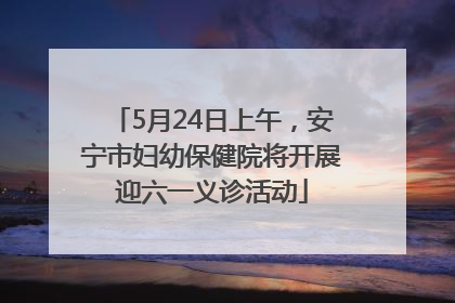 5月24日上午，安宁市妇幼保健院将开展迎六一义诊活动