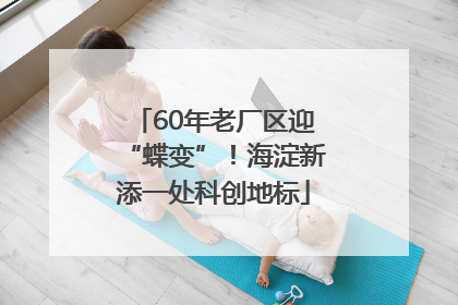 60年老厂区迎“蝶变”！海淀新添一处科创地标