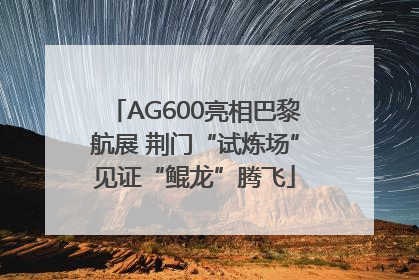 AG600亮相巴黎航展 荆门“试炼场”见证“鲲龙”腾飞