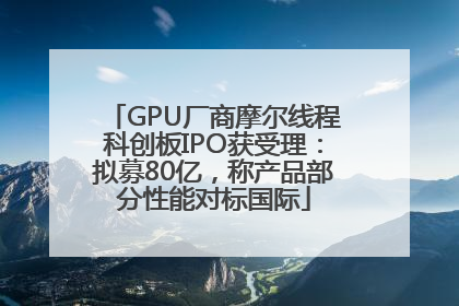 GPU厂商摩尔线程科创板IPO获受理：拟募80亿，称产品部分性能对标国际