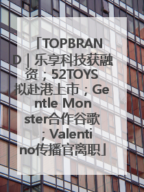 TOPBRAND｜乐享科技获融资；52TOYS拟赴港上市；Gentle Monster合作谷歌；Valentino传播官离职